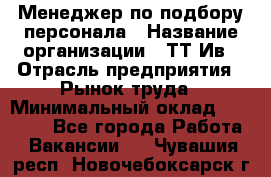 Менеджер по подбору персонала › Название организации ­ ТТ-Ив › Отрасль предприятия ­ Рынок труда › Минимальный оклад ­ 20 000 - Все города Работа » Вакансии   . Чувашия респ.,Новочебоксарск г.